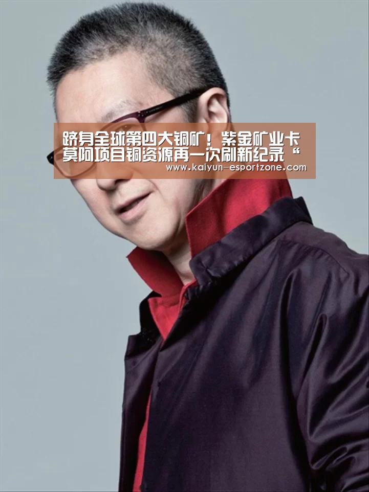 跻身全球第四大铜矿!紫金矿业卡莫阿项目铜资源再一次刷新纪录“开云体育娱乐平台”(图4) 开云综合娱乐平台